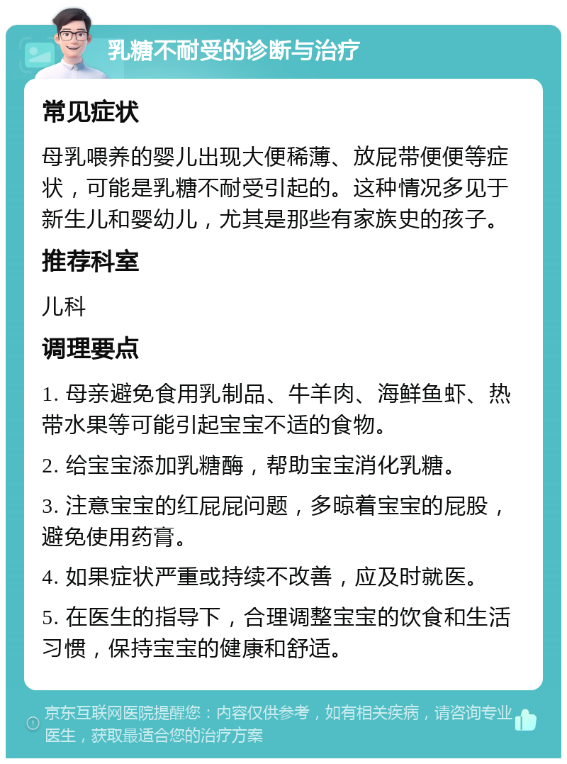 乳糖不耐受的诊断与治疗 常见症状 母乳喂养的婴儿出现大便稀薄、放屁带便便等症状，可能是乳糖不耐受引起的。这种情况多见于新生儿和婴幼儿，尤其是那些有家族史的孩子。 推荐科室 儿科 调理要点 1. 母亲避免食用乳制品、牛羊肉、海鲜鱼虾、热带水果等可能引起宝宝不适的食物。 2. 给宝宝添加乳糖酶，帮助宝宝消化乳糖。 3. 注意宝宝的红屁屁问题，多晾着宝宝的屁股，避免使用药膏。 4. 如果症状严重或持续不改善，应及时就医。 5. 在医生的指导下，合理调整宝宝的饮食和生活习惯，保持宝宝的健康和舒适。