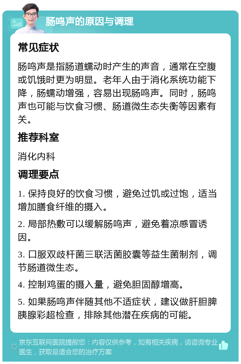 肠鸣声的原因与调理 常见症状 肠鸣声是指肠道蠕动时产生的声音，通常在空腹或饥饿时更为明显。老年人由于消化系统功能下降，肠蠕动增强，容易出现肠鸣声。同时，肠鸣声也可能与饮食习惯、肠道微生态失衡等因素有关。 推荐科室 消化内科 调理要点 1. 保持良好的饮食习惯，避免过饥或过饱，适当增加膳食纤维的摄入。 2. 局部热敷可以缓解肠鸣声，避免着凉感冒诱因。 3. 口服双歧杆菌三联活菌胶囊等益生菌制剂，调节肠道微生态。 4. 控制鸡蛋的摄入量，避免胆固醇增高。 5. 如果肠鸣声伴随其他不适症状，建议做肝胆脾胰腺彩超检查，排除其他潜在疾病的可能。