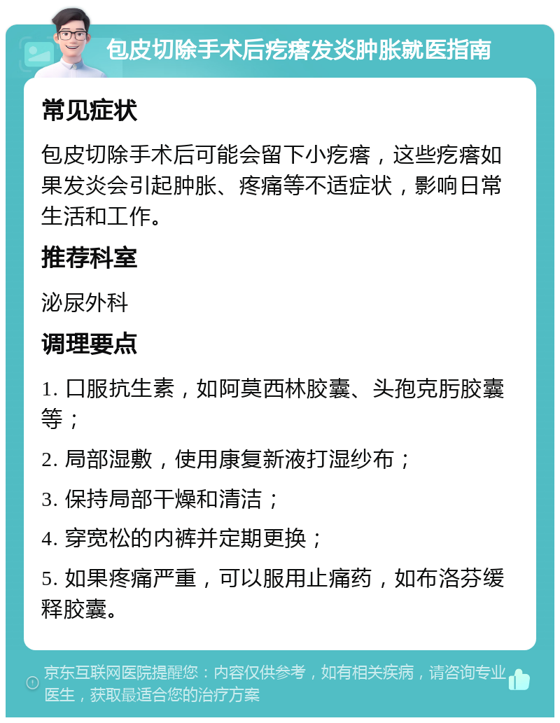 包皮切除手术后疙瘩发炎肿胀就医指南 常见症状 包皮切除手术后可能会留下小疙瘩，这些疙瘩如果发炎会引起肿胀、疼痛等不适症状，影响日常生活和工作。 推荐科室 泌尿外科 调理要点 1. 口服抗生素，如阿莫西林胶囊、头孢克肟胶囊等； 2. 局部湿敷，使用康复新液打湿纱布； 3. 保持局部干燥和清洁； 4. 穿宽松的内裤并定期更换； 5. 如果疼痛严重，可以服用止痛药，如布洛芬缓释胶囊。