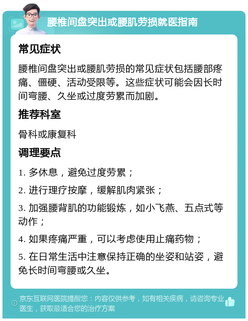 腰椎间盘突出或腰肌劳损就医指南 常见症状 腰椎间盘突出或腰肌劳损的常见症状包括腰部疼痛、僵硬、活动受限等。这些症状可能会因长时间弯腰、久坐或过度劳累而加剧。 推荐科室 骨科或康复科 调理要点 1. 多休息，避免过度劳累； 2. 进行理疗按摩，缓解肌肉紧张； 3. 加强腰背肌的功能锻炼，如小飞燕、五点式等动作； 4. 如果疼痛严重，可以考虑使用止痛药物； 5. 在日常生活中注意保持正确的坐姿和站姿，避免长时间弯腰或久坐。