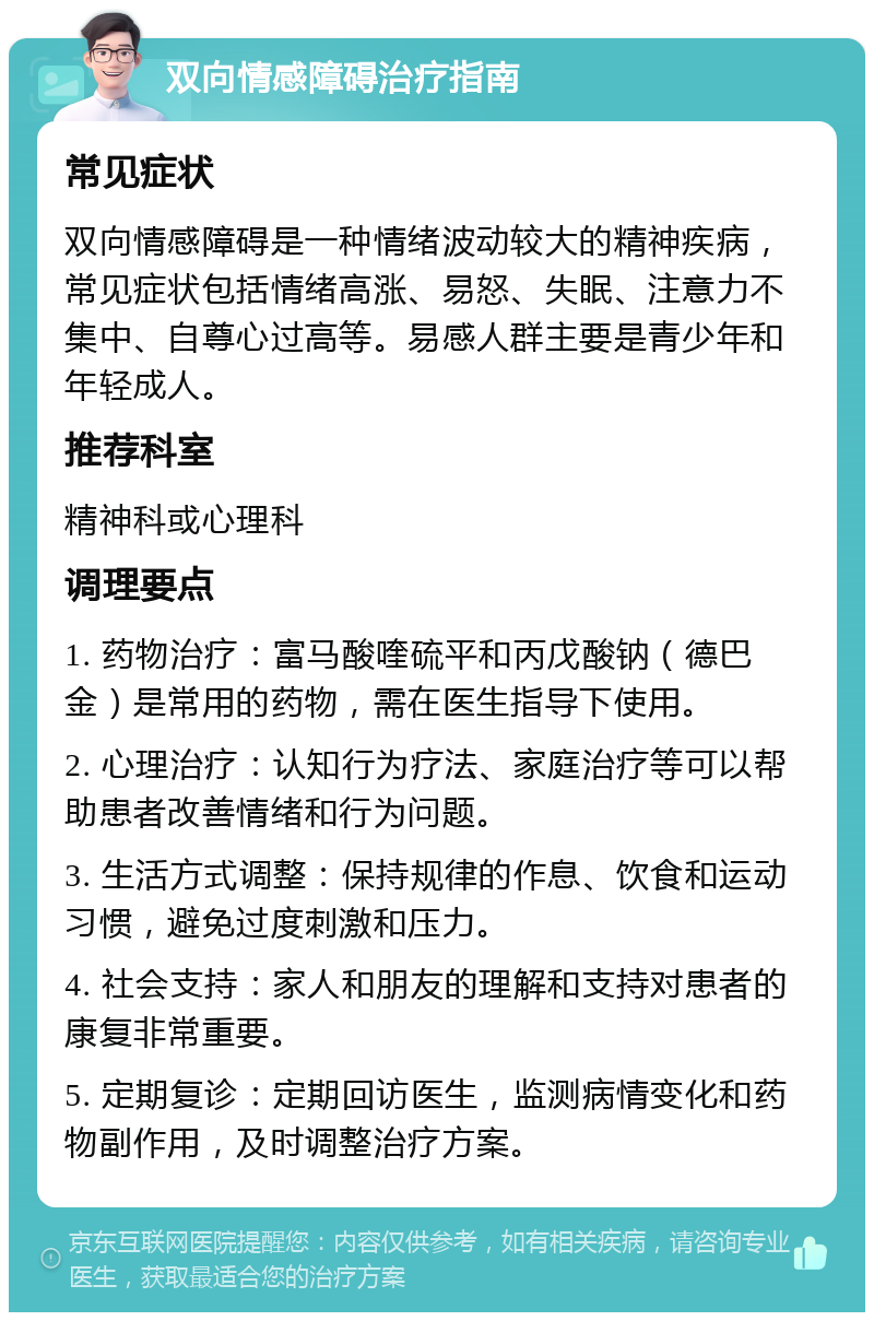 双向情感障碍治疗指南 常见症状 双向情感障碍是一种情绪波动较大的精神疾病，常见症状包括情绪高涨、易怒、失眠、注意力不集中、自尊心过高等。易感人群主要是青少年和年轻成人。 推荐科室 精神科或心理科 调理要点 1. 药物治疗：富马酸喹硫平和丙戊酸钠（德巴金）是常用的药物，需在医生指导下使用。 2. 心理治疗：认知行为疗法、家庭治疗等可以帮助患者改善情绪和行为问题。 3. 生活方式调整：保持规律的作息、饮食和运动习惯，避免过度刺激和压力。 4. 社会支持：家人和朋友的理解和支持对患者的康复非常重要。 5. 定期复诊：定期回访医生，监测病情变化和药物副作用，及时调整治疗方案。