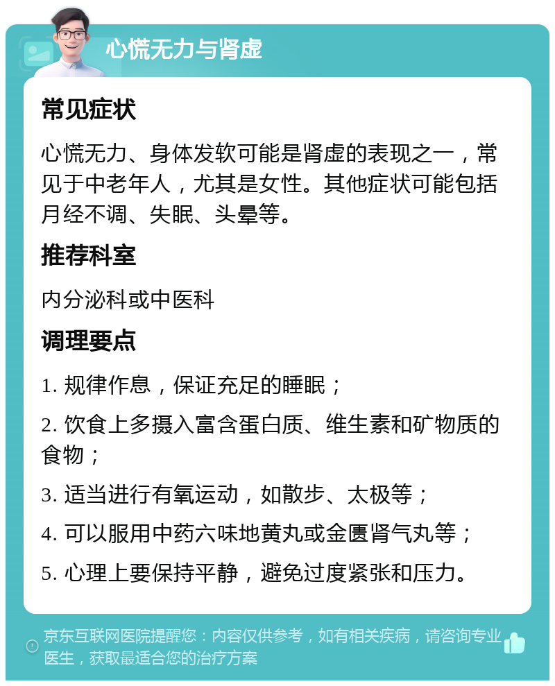 心慌无力与肾虚 常见症状 心慌无力、身体发软可能是肾虚的表现之一，常见于中老年人，尤其是女性。其他症状可能包括月经不调、失眠、头晕等。 推荐科室 内分泌科或中医科 调理要点 1. 规律作息，保证充足的睡眠； 2. 饮食上多摄入富含蛋白质、维生素和矿物质的食物； 3. 适当进行有氧运动，如散步、太极等； 4. 可以服用中药六味地黄丸或金匮肾气丸等； 5. 心理上要保持平静，避免过度紧张和压力。