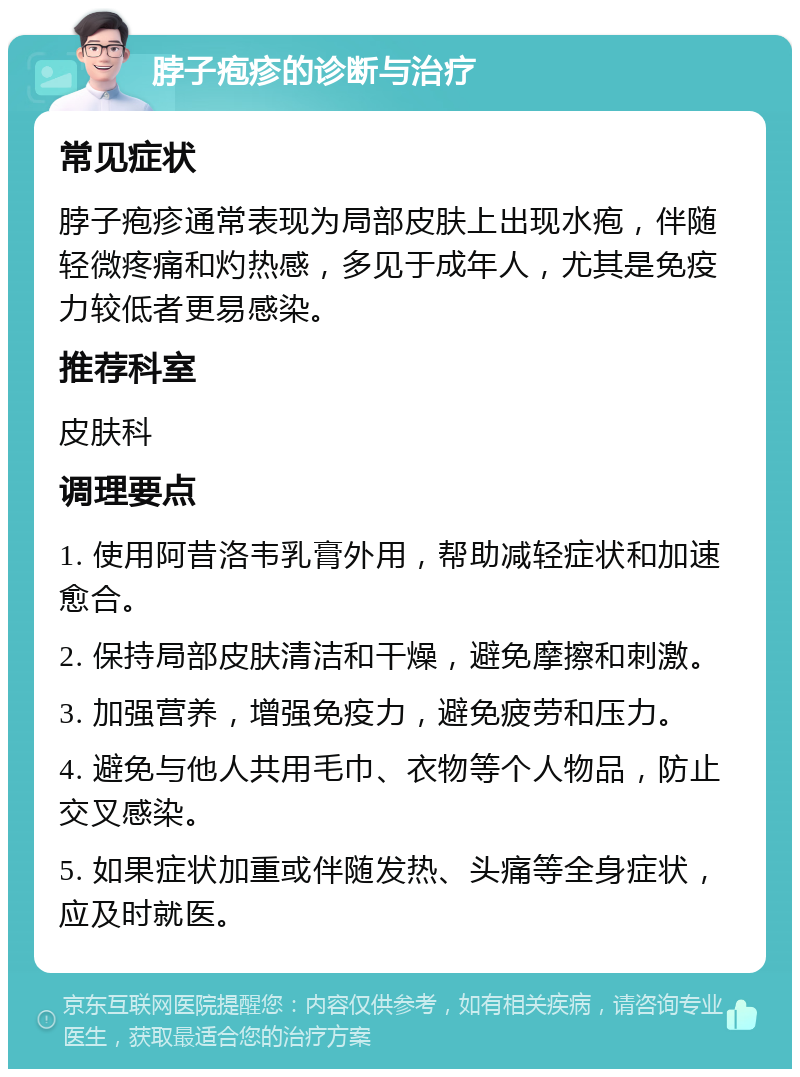 脖子疱疹的诊断与治疗 常见症状 脖子疱疹通常表现为局部皮肤上出现水疱，伴随轻微疼痛和灼热感，多见于成年人，尤其是免疫力较低者更易感染。 推荐科室 皮肤科 调理要点 1. 使用阿昔洛韦乳膏外用，帮助减轻症状和加速愈合。 2. 保持局部皮肤清洁和干燥，避免摩擦和刺激。 3. 加强营养，增强免疫力，避免疲劳和压力。 4. 避免与他人共用毛巾、衣物等个人物品，防止交叉感染。 5. 如果症状加重或伴随发热、头痛等全身症状，应及时就医。