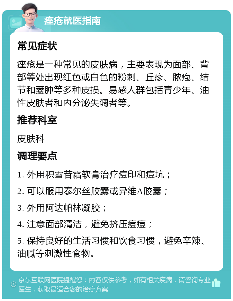 痤疮就医指南 常见症状 痤疮是一种常见的皮肤病，主要表现为面部、背部等处出现红色或白色的粉刺、丘疹、脓疱、结节和囊肿等多种皮损。易感人群包括青少年、油性皮肤者和内分泌失调者等。 推荐科室 皮肤科 调理要点 1. 外用积雪苷霜软膏治疗痘印和痘坑； 2. 可以服用泰尔丝胶囊或异维A胶囊； 3. 外用阿达帕林凝胶； 4. 注意面部清洁，避免挤压痘痘； 5. 保持良好的生活习惯和饮食习惯，避免辛辣、油腻等刺激性食物。