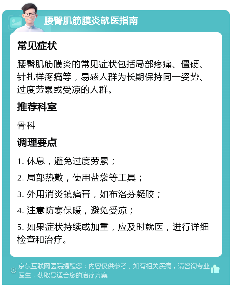 腰臀肌筋膜炎就医指南 常见症状 腰臀肌筋膜炎的常见症状包括局部疼痛、僵硬、针扎样疼痛等，易感人群为长期保持同一姿势、过度劳累或受凉的人群。 推荐科室 骨科 调理要点 1. 休息，避免过度劳累； 2. 局部热敷，使用盐袋等工具； 3. 外用消炎镇痛膏，如布洛芬凝胶； 4. 注意防寒保暖，避免受凉； 5. 如果症状持续或加重，应及时就医，进行详细检查和治疗。