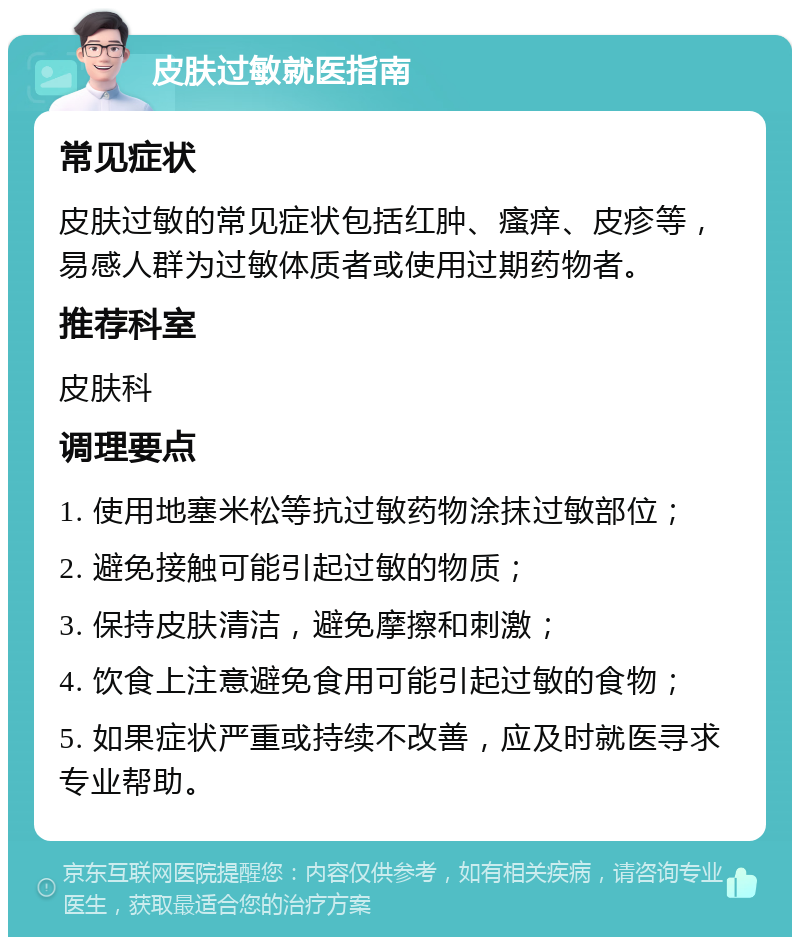 皮肤过敏就医指南 常见症状 皮肤过敏的常见症状包括红肿、瘙痒、皮疹等，易感人群为过敏体质者或使用过期药物者。 推荐科室 皮肤科 调理要点 1. 使用地塞米松等抗过敏药物涂抹过敏部位； 2. 避免接触可能引起过敏的物质； 3. 保持皮肤清洁，避免摩擦和刺激； 4. 饮食上注意避免食用可能引起过敏的食物； 5. 如果症状严重或持续不改善，应及时就医寻求专业帮助。