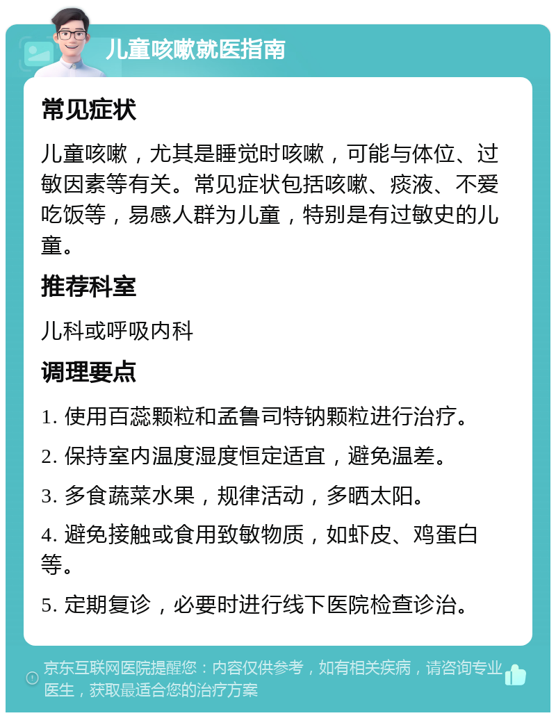 儿童咳嗽就医指南 常见症状 儿童咳嗽，尤其是睡觉时咳嗽，可能与体位、过敏因素等有关。常见症状包括咳嗽、痰液、不爱吃饭等，易感人群为儿童，特别是有过敏史的儿童。 推荐科室 儿科或呼吸内科 调理要点 1. 使用百蕊颗粒和孟鲁司特钠颗粒进行治疗。 2. 保持室内温度湿度恒定适宜，避免温差。 3. 多食蔬菜水果，规律活动，多晒太阳。 4. 避免接触或食用致敏物质，如虾皮、鸡蛋白等。 5. 定期复诊，必要时进行线下医院检查诊治。