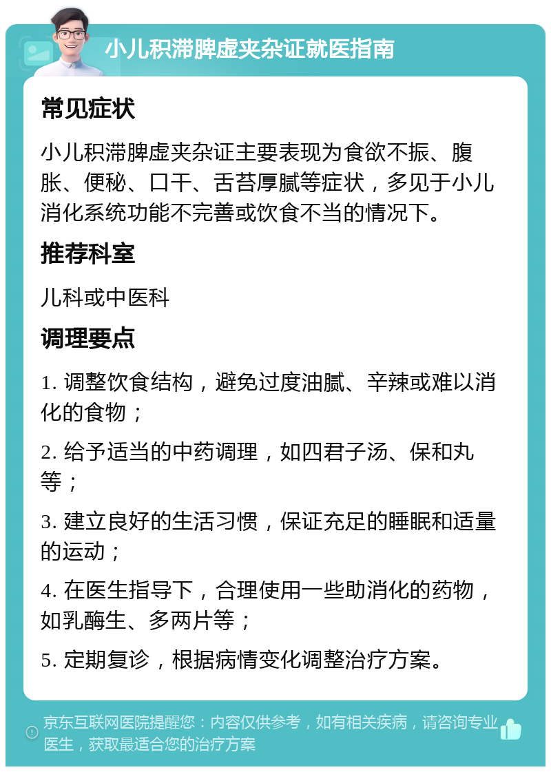 小儿积滞脾虚夹杂证就医指南 常见症状 小儿积滞脾虚夹杂证主要表现为食欲不振、腹胀、便秘、口干、舌苔厚腻等症状，多见于小儿消化系统功能不完善或饮食不当的情况下。 推荐科室 儿科或中医科 调理要点 1. 调整饮食结构，避免过度油腻、辛辣或难以消化的食物； 2. 给予适当的中药调理，如四君子汤、保和丸等； 3. 建立良好的生活习惯，保证充足的睡眠和适量的运动； 4. 在医生指导下，合理使用一些助消化的药物，如乳酶生、多两片等； 5. 定期复诊，根据病情变化调整治疗方案。