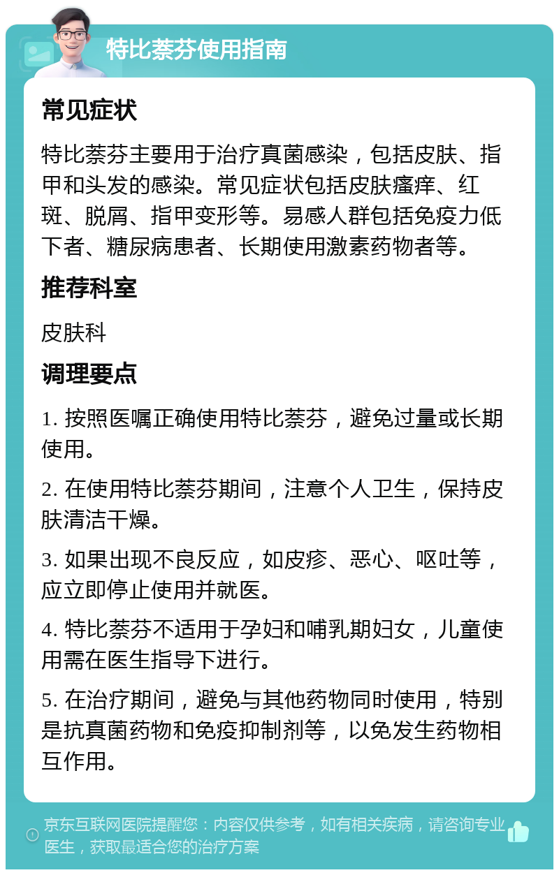 特比萘芬使用指南 常见症状 特比萘芬主要用于治疗真菌感染，包括皮肤、指甲和头发的感染。常见症状包括皮肤瘙痒、红斑、脱屑、指甲变形等。易感人群包括免疫力低下者、糖尿病患者、长期使用激素药物者等。 推荐科室 皮肤科 调理要点 1. 按照医嘱正确使用特比萘芬，避免过量或长期使用。 2. 在使用特比萘芬期间，注意个人卫生，保持皮肤清洁干燥。 3. 如果出现不良反应，如皮疹、恶心、呕吐等，应立即停止使用并就医。 4. 特比萘芬不适用于孕妇和哺乳期妇女，儿童使用需在医生指导下进行。 5. 在治疗期间，避免与其他药物同时使用，特别是抗真菌药物和免疫抑制剂等，以免发生药物相互作用。