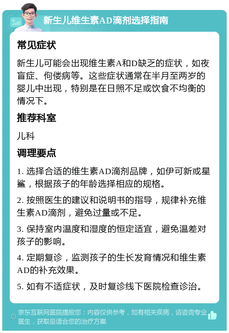 新生儿维生素AD滴剂选择指南 常见症状 新生儿可能会出现维生素A和D缺乏的症状，如夜盲症、佝偻病等。这些症状通常在半月至两岁的婴儿中出现，特别是在日照不足或饮食不均衡的情况下。 推荐科室 儿科 调理要点 1. 选择合适的维生素AD滴剂品牌，如伊可新或星鲨，根据孩子的年龄选择相应的规格。 2. 按照医生的建议和说明书的指导，规律补充维生素AD滴剂，避免过量或不足。 3. 保持室内温度和湿度的恒定适宜，避免温差对孩子的影响。 4. 定期复诊，监测孩子的生长发育情况和维生素AD的补充效果。 5. 如有不适症状，及时复诊线下医院检查诊治。