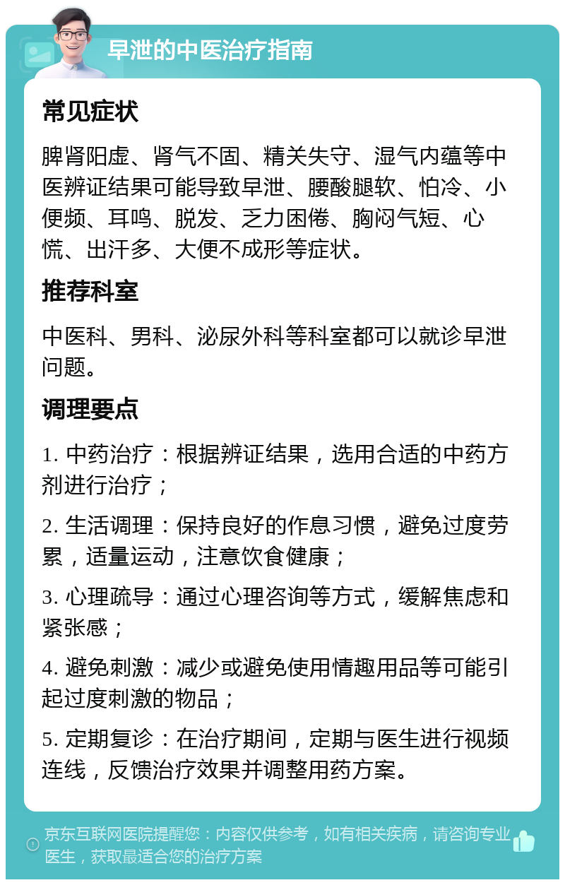 早泄的中医治疗指南 常见症状 脾肾阳虚、肾气不固、精关失守、湿气内蕴等中医辨证结果可能导致早泄、腰酸腿软、怕冷、小便频、耳鸣、脱发、乏力困倦、胸闷气短、心慌、出汗多、大便不成形等症状。 推荐科室 中医科、男科、泌尿外科等科室都可以就诊早泄问题。 调理要点 1. 中药治疗：根据辨证结果，选用合适的中药方剂进行治疗； 2. 生活调理：保持良好的作息习惯，避免过度劳累，适量运动，注意饮食健康； 3. 心理疏导：通过心理咨询等方式，缓解焦虑和紧张感； 4. 避免刺激：减少或避免使用情趣用品等可能引起过度刺激的物品； 5. 定期复诊：在治疗期间，定期与医生进行视频连线，反馈治疗效果并调整用药方案。