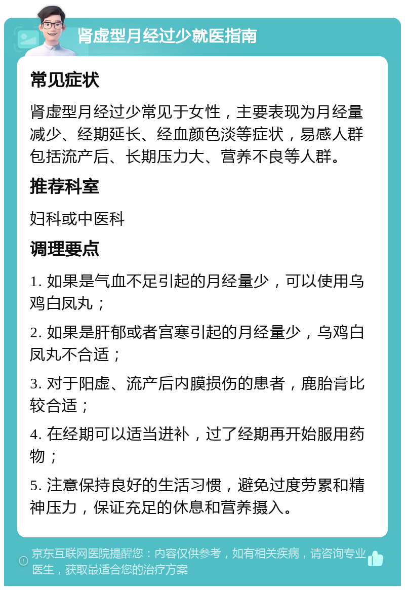 肾虚型月经过少就医指南 常见症状 肾虚型月经过少常见于女性，主要表现为月经量减少、经期延长、经血颜色淡等症状，易感人群包括流产后、长期压力大、营养不良等人群。 推荐科室 妇科或中医科 调理要点 1. 如果是气血不足引起的月经量少，可以使用乌鸡白凤丸； 2. 如果是肝郁或者宫寒引起的月经量少，乌鸡白凤丸不合适； 3. 对于阳虚、流产后内膜损伤的患者，鹿胎膏比较合适； 4. 在经期可以适当进补，过了经期再开始服用药物； 5. 注意保持良好的生活习惯，避免过度劳累和精神压力，保证充足的休息和营养摄入。