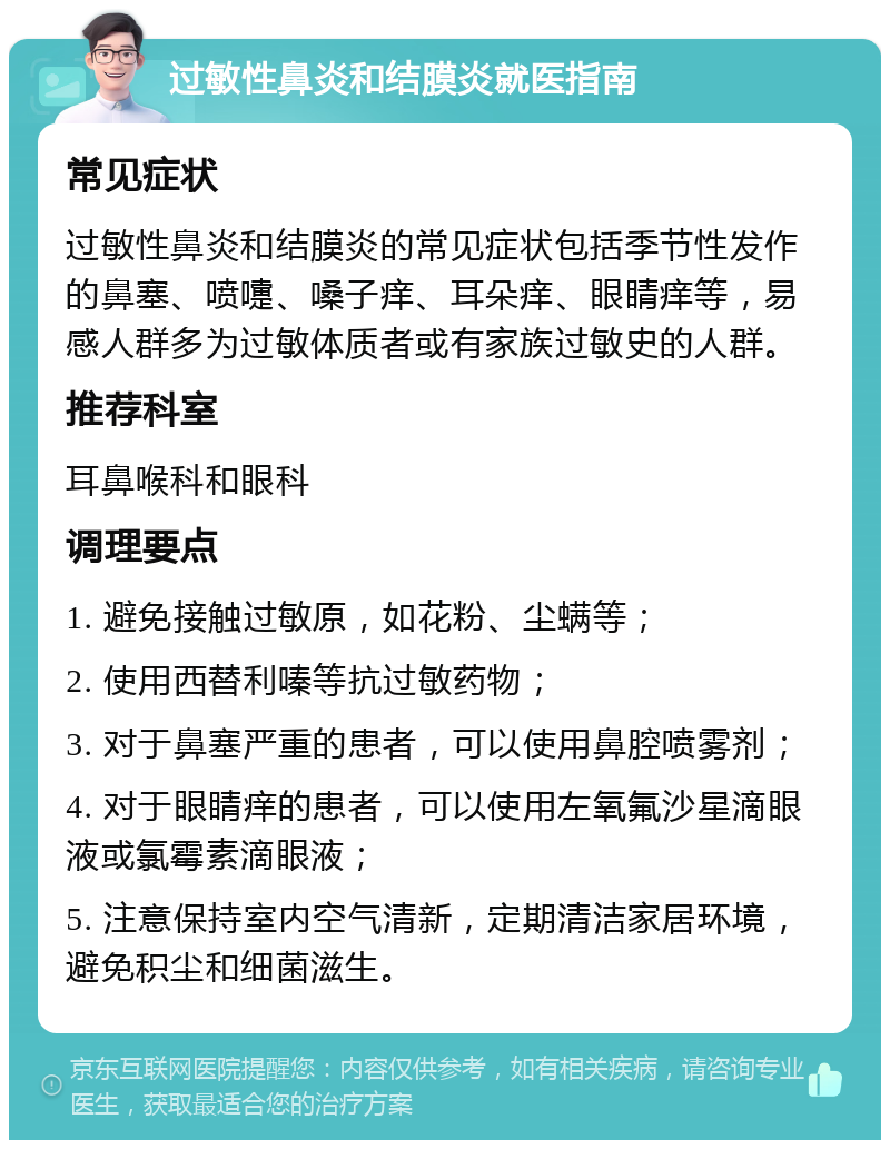 过敏性鼻炎和结膜炎就医指南 常见症状 过敏性鼻炎和结膜炎的常见症状包括季节性发作的鼻塞、喷嚏、嗓子痒、耳朵痒、眼睛痒等，易感人群多为过敏体质者或有家族过敏史的人群。 推荐科室 耳鼻喉科和眼科 调理要点 1. 避免接触过敏原，如花粉、尘螨等； 2. 使用西替利嗪等抗过敏药物； 3. 对于鼻塞严重的患者，可以使用鼻腔喷雾剂； 4. 对于眼睛痒的患者，可以使用左氧氟沙星滴眼液或氯霉素滴眼液； 5. 注意保持室内空气清新，定期清洁家居环境，避免积尘和细菌滋生。