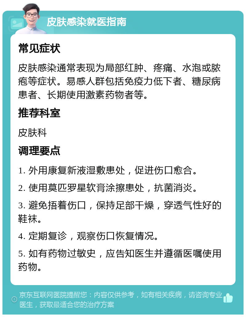 皮肤感染就医指南 常见症状 皮肤感染通常表现为局部红肿、疼痛、水泡或脓疱等症状。易感人群包括免疫力低下者、糖尿病患者、长期使用激素药物者等。 推荐科室 皮肤科 调理要点 1. 外用康复新液湿敷患处，促进伤口愈合。 2. 使用莫匹罗星软膏涂擦患处，抗菌消炎。 3. 避免捂着伤口，保持足部干燥，穿透气性好的鞋袜。 4. 定期复诊，观察伤口恢复情况。 5. 如有药物过敏史，应告知医生并遵循医嘱使用药物。