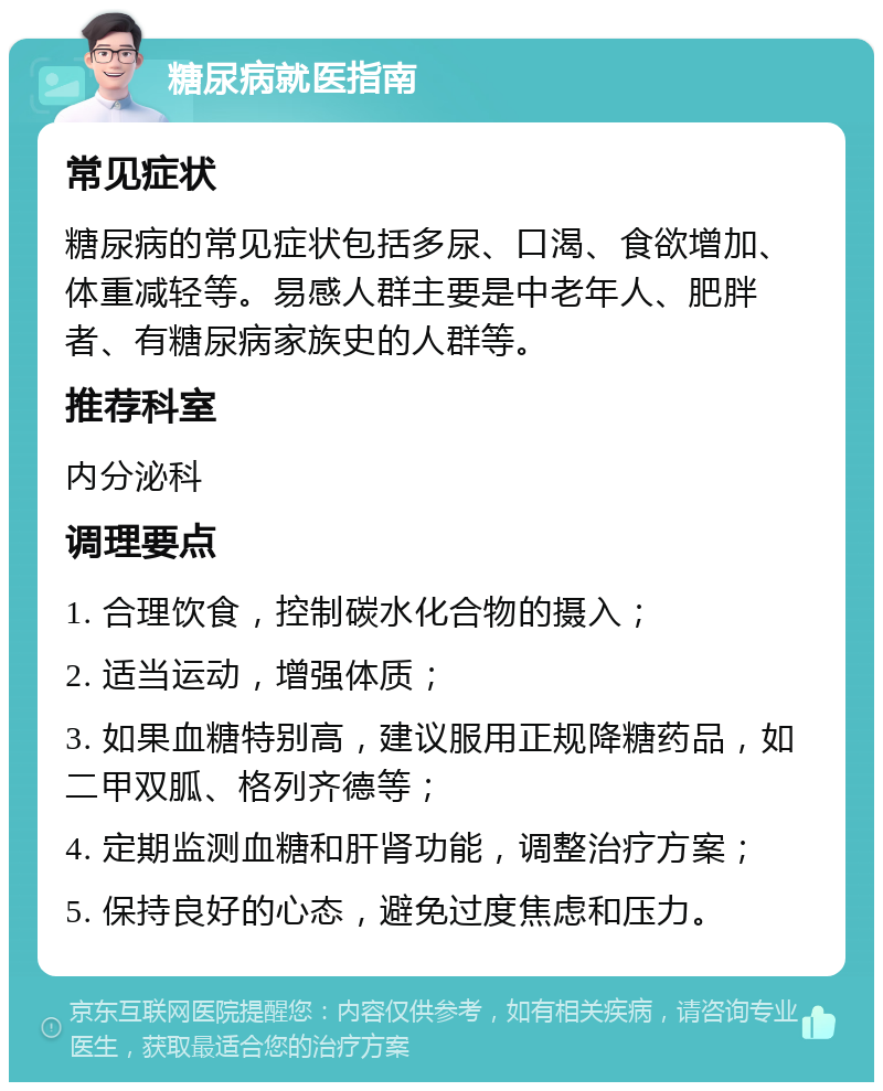 糖尿病就医指南 常见症状 糖尿病的常见症状包括多尿、口渴、食欲增加、体重减轻等。易感人群主要是中老年人、肥胖者、有糖尿病家族史的人群等。 推荐科室 内分泌科 调理要点 1. 合理饮食，控制碳水化合物的摄入； 2. 适当运动，增强体质； 3. 如果血糖特别高，建议服用正规降糖药品，如二甲双胍、格列齐德等； 4. 定期监测血糖和肝肾功能，调整治疗方案； 5. 保持良好的心态，避免过度焦虑和压力。