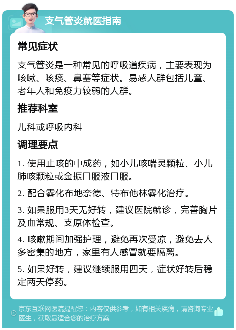 支气管炎就医指南 常见症状 支气管炎是一种常见的呼吸道疾病，主要表现为咳嗽、咳痰、鼻塞等症状。易感人群包括儿童、老年人和免疫力较弱的人群。 推荐科室 儿科或呼吸内科 调理要点 1. 使用止咳的中成药，如小儿咳喘灵颗粒、小儿肺咳颗粒或金振口服液口服。 2. 配合雾化布地奈德、特布他林雾化治疗。 3. 如果服用3天无好转，建议医院就诊，完善胸片及血常规、支原体检查。 4. 咳嗽期间加强护理，避免再次受凉，避免去人多密集的地方，家里有人感冒就要隔离。 5. 如果好转，建议继续服用四天，症状好转后稳定两天停药。