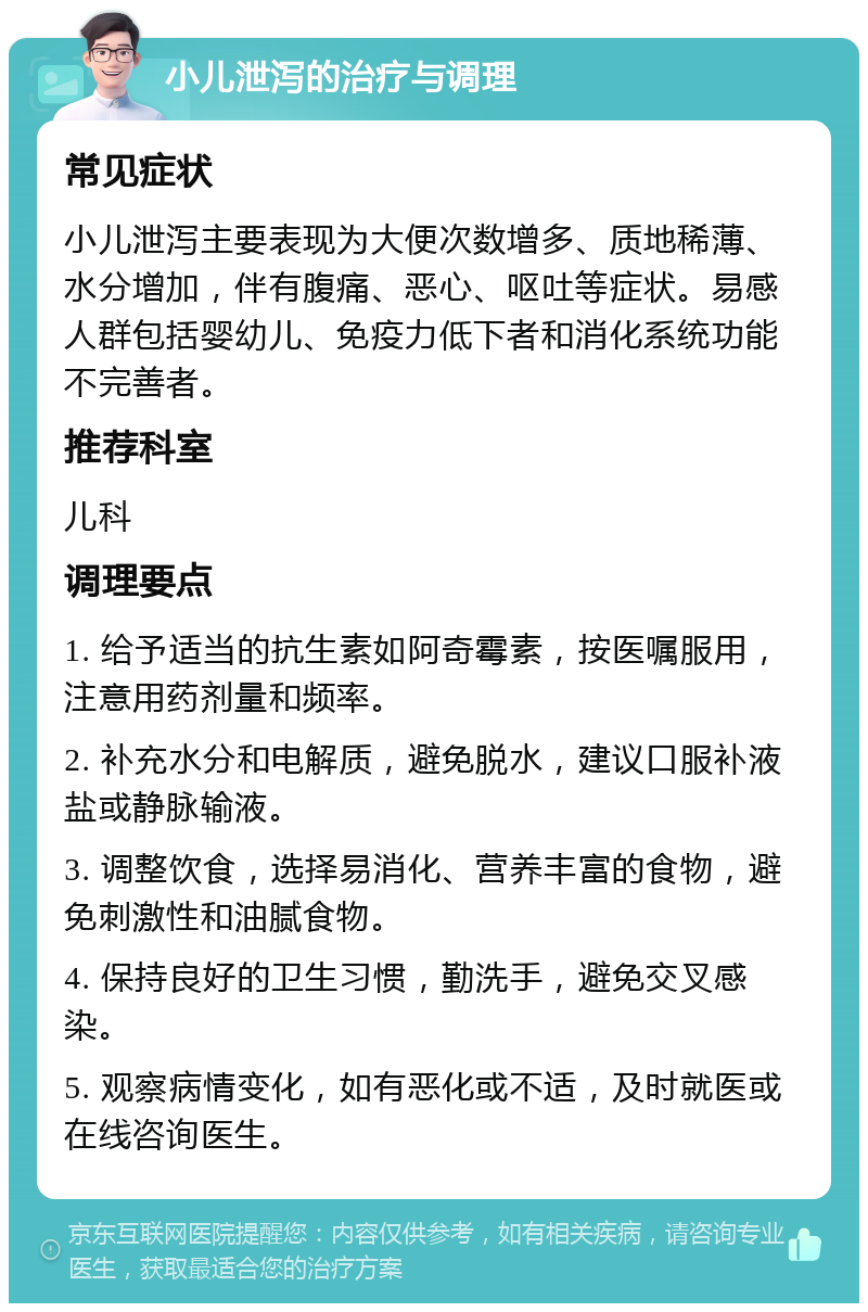 小儿泄泻的治疗与调理 常见症状 小儿泄泻主要表现为大便次数增多、质地稀薄、水分增加，伴有腹痛、恶心、呕吐等症状。易感人群包括婴幼儿、免疫力低下者和消化系统功能不完善者。 推荐科室 儿科 调理要点 1. 给予适当的抗生素如阿奇霉素，按医嘱服用，注意用药剂量和频率。 2. 补充水分和电解质，避免脱水，建议口服补液盐或静脉输液。 3. 调整饮食，选择易消化、营养丰富的食物，避免刺激性和油腻食物。 4. 保持良好的卫生习惯，勤洗手，避免交叉感染。 5. 观察病情变化，如有恶化或不适，及时就医或在线咨询医生。