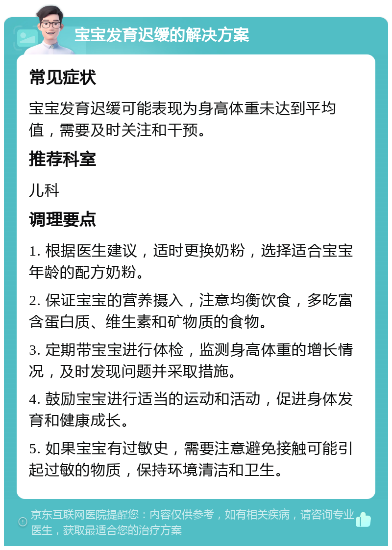 宝宝发育迟缓的解决方案 常见症状 宝宝发育迟缓可能表现为身高体重未达到平均值，需要及时关注和干预。 推荐科室 儿科 调理要点 1. 根据医生建议，适时更换奶粉，选择适合宝宝年龄的配方奶粉。 2. 保证宝宝的营养摄入，注意均衡饮食，多吃富含蛋白质、维生素和矿物质的食物。 3. 定期带宝宝进行体检，监测身高体重的增长情况，及时发现问题并采取措施。 4. 鼓励宝宝进行适当的运动和活动，促进身体发育和健康成长。 5. 如果宝宝有过敏史，需要注意避免接触可能引起过敏的物质，保持环境清洁和卫生。