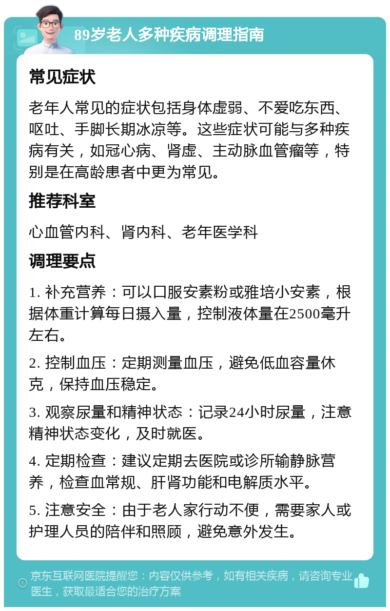 89岁老人多种疾病调理指南 常见症状 老年人常见的症状包括身体虚弱、不爱吃东西、呕吐、手脚长期冰凉等。这些症状可能与多种疾病有关，如冠心病、肾虚、主动脉血管瘤等，特别是在高龄患者中更为常见。 推荐科室 心血管内科、肾内科、老年医学科 调理要点 1. 补充营养：可以口服安素粉或雅培小安素，根据体重计算每日摄入量，控制液体量在2500毫升左右。 2. 控制血压：定期测量血压，避免低血容量休克，保持血压稳定。 3. 观察尿量和精神状态：记录24小时尿量，注意精神状态变化，及时就医。 4. 定期检查：建议定期去医院或诊所输静脉营养，检查血常规、肝肾功能和电解质水平。 5. 注意安全：由于老人家行动不便，需要家人或护理人员的陪伴和照顾，避免意外发生。