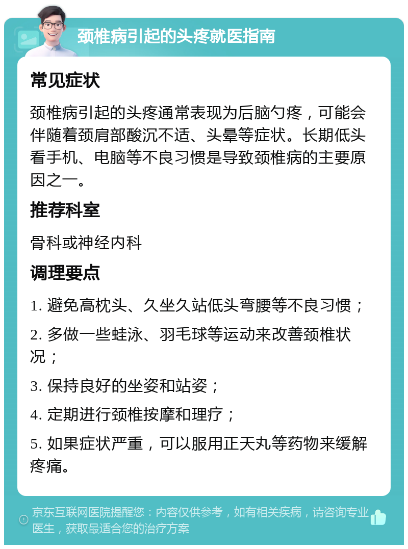 颈椎病引起的头疼就医指南 常见症状 颈椎病引起的头疼通常表现为后脑勺疼，可能会伴随着颈肩部酸沉不适、头晕等症状。长期低头看手机、电脑等不良习惯是导致颈椎病的主要原因之一。 推荐科室 骨科或神经内科 调理要点 1. 避免高枕头、久坐久站低头弯腰等不良习惯； 2. 多做一些蛙泳、羽毛球等运动来改善颈椎状况； 3. 保持良好的坐姿和站姿； 4. 定期进行颈椎按摩和理疗； 5. 如果症状严重，可以服用正天丸等药物来缓解疼痛。