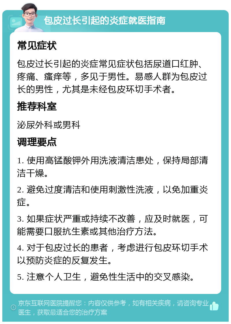 包皮过长引起的炎症就医指南 常见症状 包皮过长引起的炎症常见症状包括尿道口红肿、疼痛、瘙痒等，多见于男性。易感人群为包皮过长的男性，尤其是未经包皮环切手术者。 推荐科室 泌尿外科或男科 调理要点 1. 使用高锰酸钾外用洗液清洁患处，保持局部清洁干燥。 2. 避免过度清洁和使用刺激性洗液，以免加重炎症。 3. 如果症状严重或持续不改善，应及时就医，可能需要口服抗生素或其他治疗方法。 4. 对于包皮过长的患者，考虑进行包皮环切手术以预防炎症的反复发生。 5. 注意个人卫生，避免性生活中的交叉感染。