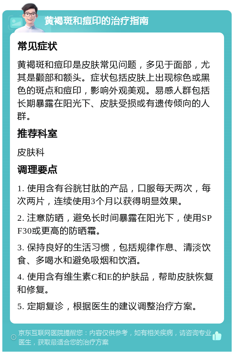 黄褐斑和痘印的治疗指南 常见症状 黄褐斑和痘印是皮肤常见问题，多见于面部，尤其是颧部和额头。症状包括皮肤上出现棕色或黑色的斑点和痘印，影响外观美观。易感人群包括长期暴露在阳光下、皮肤受损或有遗传倾向的人群。 推荐科室 皮肤科 调理要点 1. 使用含有谷胱甘肽的产品，口服每天两次，每次两片，连续使用3个月以获得明显效果。 2. 注意防晒，避免长时间暴露在阳光下，使用SPF30或更高的防晒霜。 3. 保持良好的生活习惯，包括规律作息、清淡饮食、多喝水和避免吸烟和饮酒。 4. 使用含有维生素C和E的护肤品，帮助皮肤恢复和修复。 5. 定期复诊，根据医生的建议调整治疗方案。