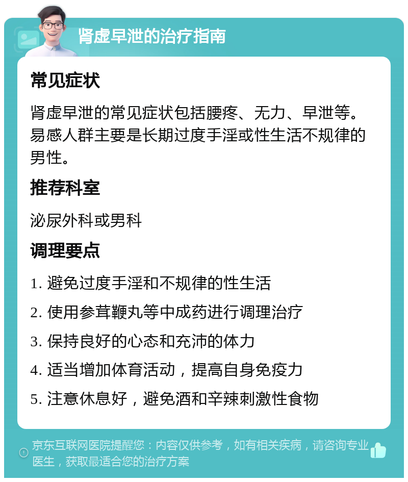 肾虚早泄的治疗指南 常见症状 肾虚早泄的常见症状包括腰疼、无力、早泄等。易感人群主要是长期过度手淫或性生活不规律的男性。 推荐科室 泌尿外科或男科 调理要点 1. 避免过度手淫和不规律的性生活 2. 使用参茸鞭丸等中成药进行调理治疗 3. 保持良好的心态和充沛的体力 4. 适当增加体育活动，提高自身免疫力 5. 注意休息好，避免酒和辛辣刺激性食物