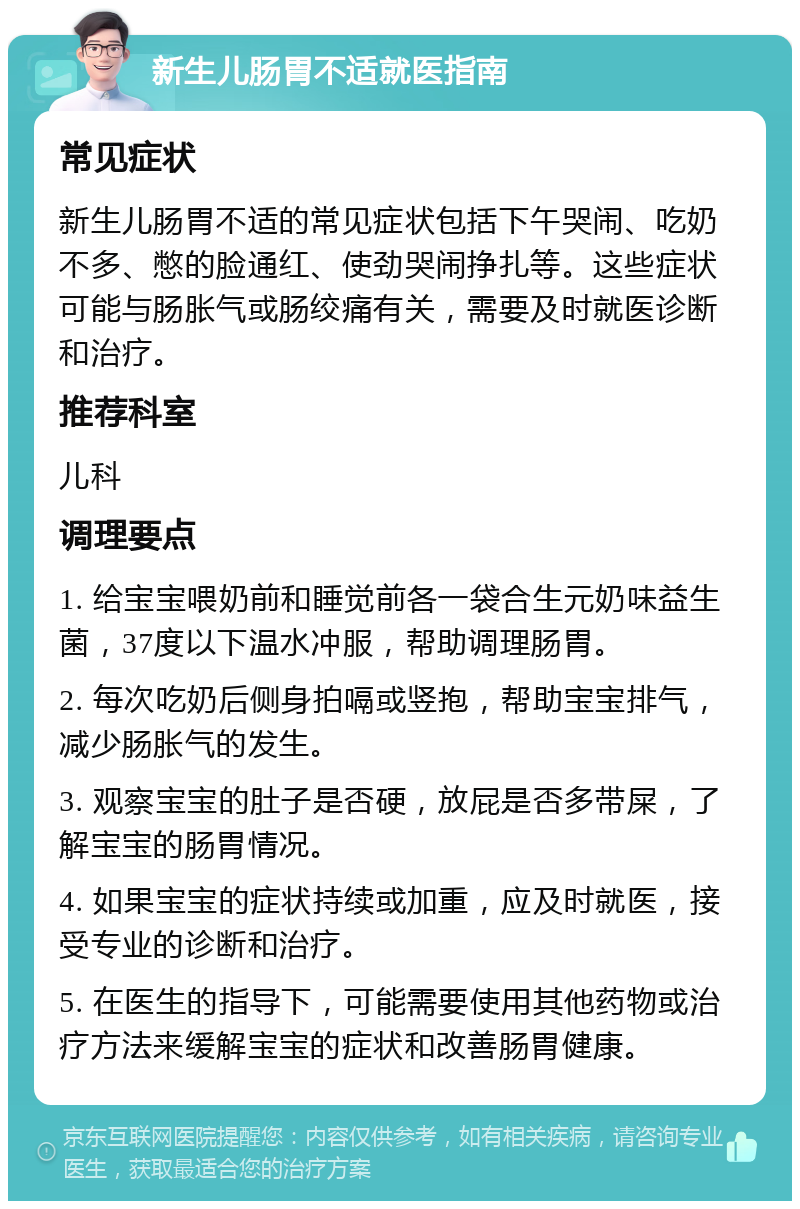 新生儿肠胃不适就医指南 常见症状 新生儿肠胃不适的常见症状包括下午哭闹、吃奶不多、憋的脸通红、使劲哭闹挣扎等。这些症状可能与肠胀气或肠绞痛有关，需要及时就医诊断和治疗。 推荐科室 儿科 调理要点 1. 给宝宝喂奶前和睡觉前各一袋合生元奶味益生菌，37度以下温水冲服，帮助调理肠胃。 2. 每次吃奶后侧身拍嗝或竖抱，帮助宝宝排气，减少肠胀气的发生。 3. 观察宝宝的肚子是否硬，放屁是否多带屎，了解宝宝的肠胃情况。 4. 如果宝宝的症状持续或加重，应及时就医，接受专业的诊断和治疗。 5. 在医生的指导下，可能需要使用其他药物或治疗方法来缓解宝宝的症状和改善肠胃健康。