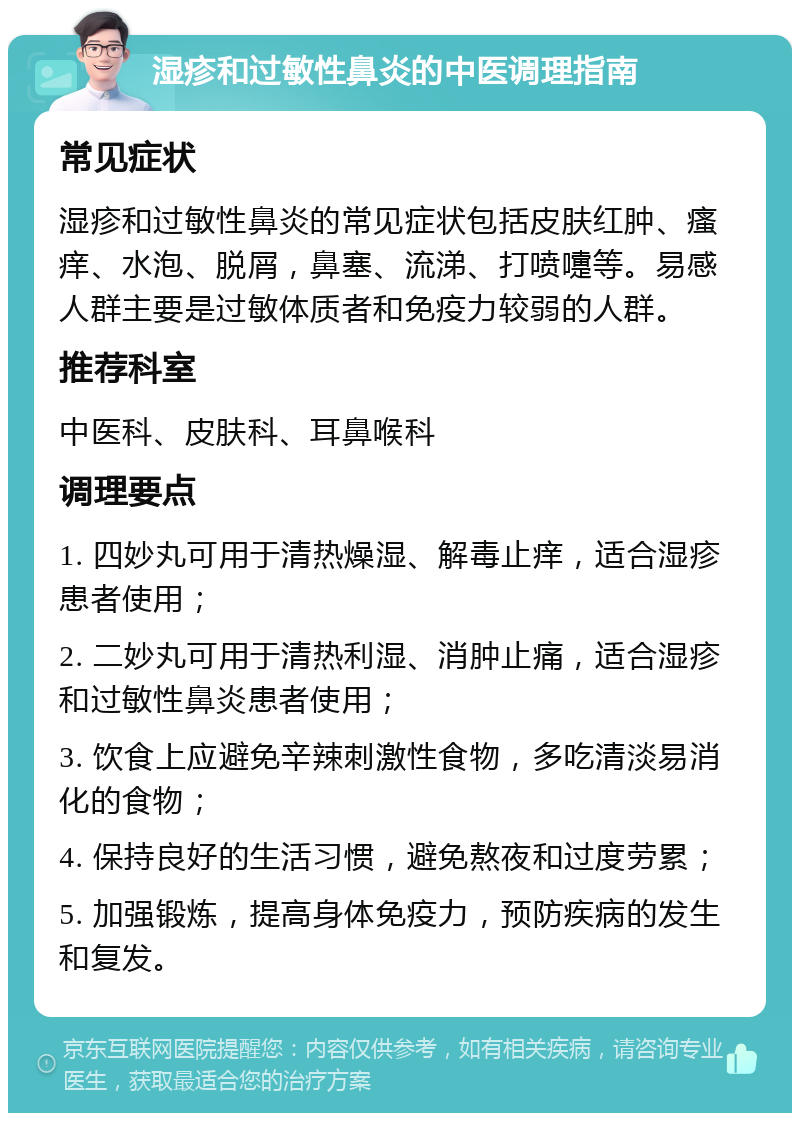 湿疹和过敏性鼻炎的中医调理指南 常见症状 湿疹和过敏性鼻炎的常见症状包括皮肤红肿、瘙痒、水泡、脱屑，鼻塞、流涕、打喷嚏等。易感人群主要是过敏体质者和免疫力较弱的人群。 推荐科室 中医科、皮肤科、耳鼻喉科 调理要点 1. 四妙丸可用于清热燥湿、解毒止痒，适合湿疹患者使用； 2. 二妙丸可用于清热利湿、消肿止痛，适合湿疹和过敏性鼻炎患者使用； 3. 饮食上应避免辛辣刺激性食物，多吃清淡易消化的食物； 4. 保持良好的生活习惯，避免熬夜和过度劳累； 5. 加强锻炼，提高身体免疫力，预防疾病的发生和复发。