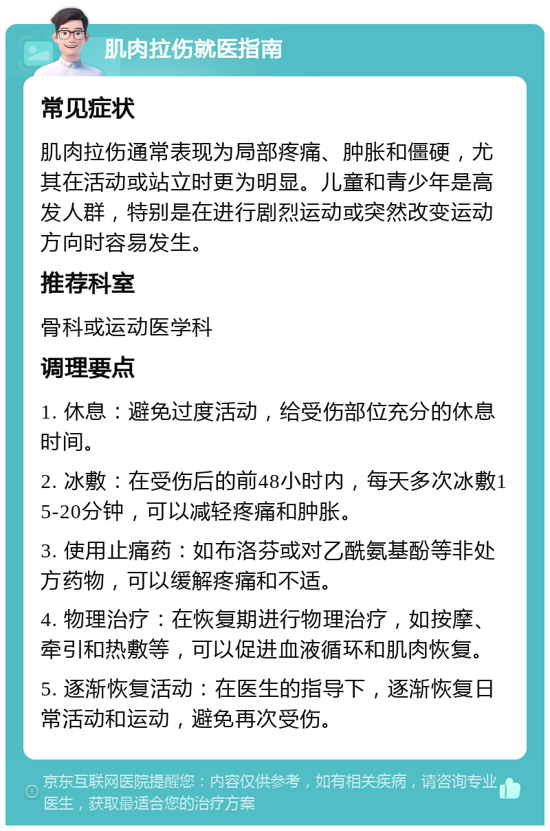 肌肉拉伤就医指南 常见症状 肌肉拉伤通常表现为局部疼痛、肿胀和僵硬，尤其在活动或站立时更为明显。儿童和青少年是高发人群，特别是在进行剧烈运动或突然改变运动方向时容易发生。 推荐科室 骨科或运动医学科 调理要点 1. 休息：避免过度活动，给受伤部位充分的休息时间。 2. 冰敷：在受伤后的前48小时内，每天多次冰敷15-20分钟，可以减轻疼痛和肿胀。 3. 使用止痛药：如布洛芬或对乙酰氨基酚等非处方药物，可以缓解疼痛和不适。 4. 物理治疗：在恢复期进行物理治疗，如按摩、牵引和热敷等，可以促进血液循环和肌肉恢复。 5. 逐渐恢复活动：在医生的指导下，逐渐恢复日常活动和运动，避免再次受伤。