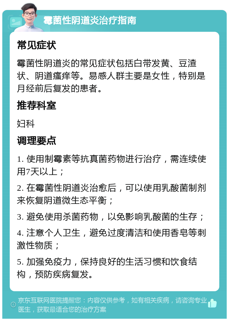 霉菌性阴道炎治疗指南 常见症状 霉菌性阴道炎的常见症状包括白带发黄、豆渣状、阴道瘙痒等。易感人群主要是女性，特别是月经前后复发的患者。 推荐科室 妇科 调理要点 1. 使用制霉素等抗真菌药物进行治疗，需连续使用7天以上； 2. 在霉菌性阴道炎治愈后，可以使用乳酸菌制剂来恢复阴道微生态平衡； 3. 避免使用杀菌药物，以免影响乳酸菌的生存； 4. 注意个人卫生，避免过度清洁和使用香皂等刺激性物质； 5. 加强免疫力，保持良好的生活习惯和饮食结构，预防疾病复发。