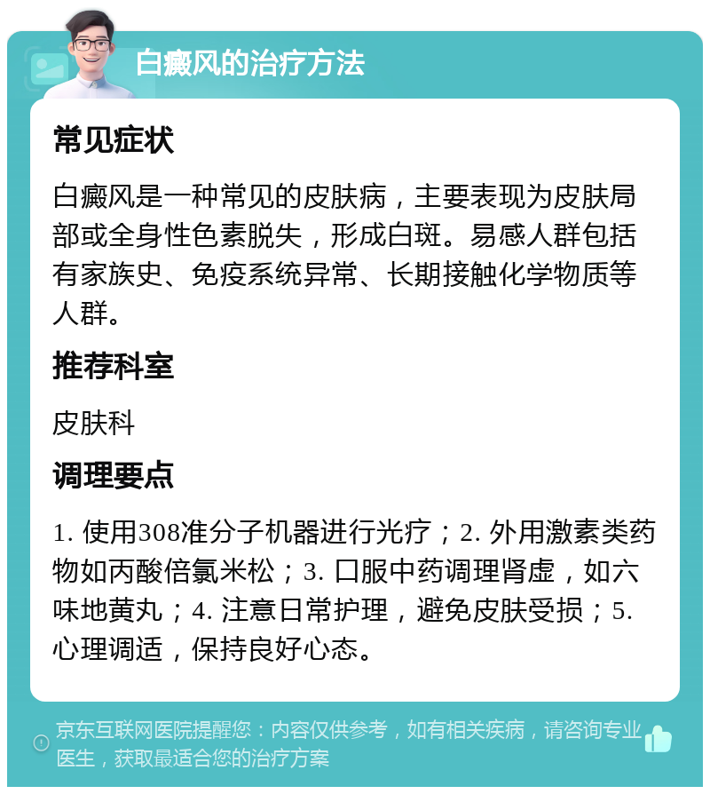 白癜风的治疗方法 常见症状 白癜风是一种常见的皮肤病，主要表现为皮肤局部或全身性色素脱失，形成白斑。易感人群包括有家族史、免疫系统异常、长期接触化学物质等人群。 推荐科室 皮肤科 调理要点 1. 使用308准分子机器进行光疗；2. 外用激素类药物如丙酸倍氯米松；3. 口服中药调理肾虚，如六味地黄丸；4. 注意日常护理，避免皮肤受损；5. 心理调适，保持良好心态。