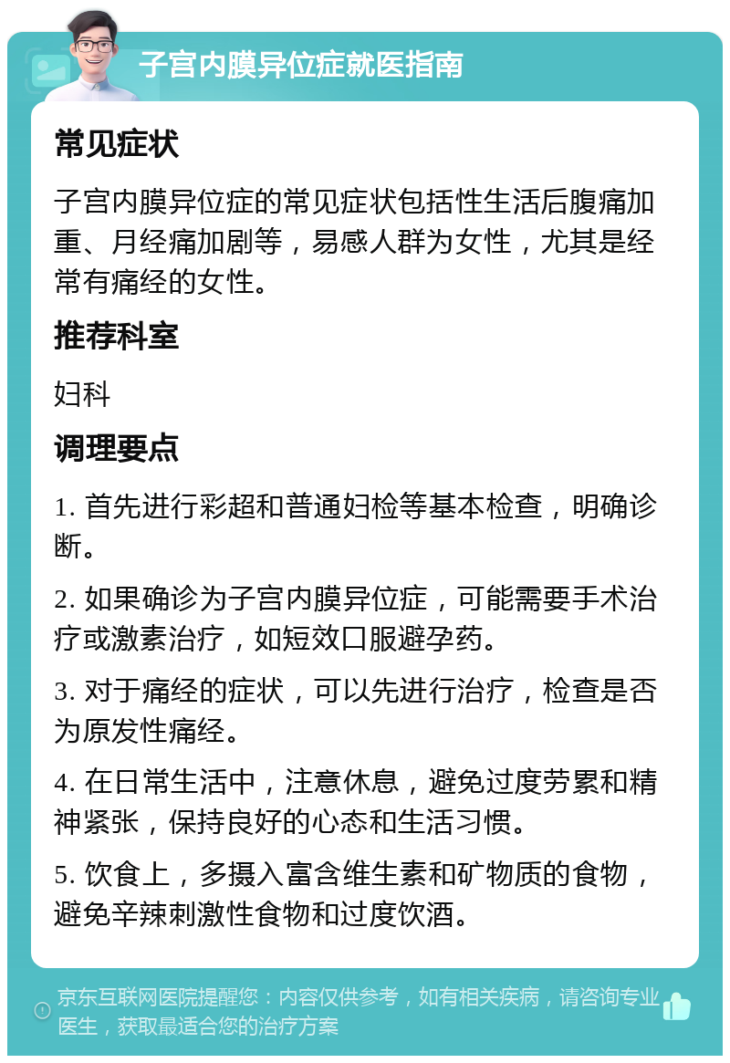 子宫内膜异位症就医指南 常见症状 子宫内膜异位症的常见症状包括性生活后腹痛加重、月经痛加剧等，易感人群为女性，尤其是经常有痛经的女性。 推荐科室 妇科 调理要点 1. 首先进行彩超和普通妇检等基本检查，明确诊断。 2. 如果确诊为子宫内膜异位症，可能需要手术治疗或激素治疗，如短效口服避孕药。 3. 对于痛经的症状，可以先进行治疗，检查是否为原发性痛经。 4. 在日常生活中，注意休息，避免过度劳累和精神紧张，保持良好的心态和生活习惯。 5. 饮食上，多摄入富含维生素和矿物质的食物，避免辛辣刺激性食物和过度饮酒。