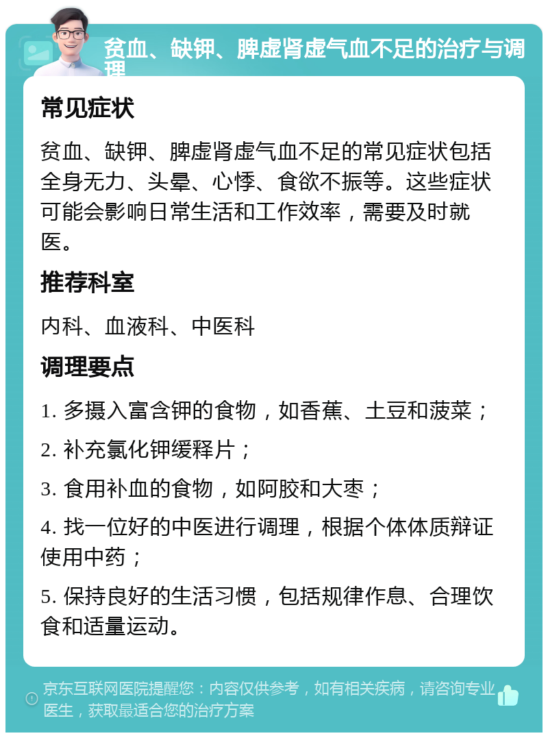 贫血、缺钾、脾虚肾虚气血不足的治疗与调理 常见症状 贫血、缺钾、脾虚肾虚气血不足的常见症状包括全身无力、头晕、心悸、食欲不振等。这些症状可能会影响日常生活和工作效率，需要及时就医。 推荐科室 内科、血液科、中医科 调理要点 1. 多摄入富含钾的食物，如香蕉、土豆和菠菜； 2. 补充氯化钾缓释片； 3. 食用补血的食物，如阿胶和大枣； 4. 找一位好的中医进行调理，根据个体体质辩证使用中药； 5. 保持良好的生活习惯，包括规律作息、合理饮食和适量运动。