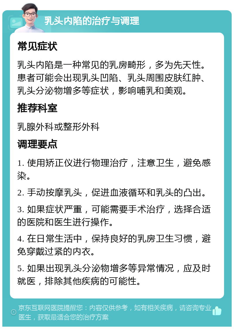 乳头内陷的治疗与调理 常见症状 乳头内陷是一种常见的乳房畸形，多为先天性。患者可能会出现乳头凹陷、乳头周围皮肤红肿、乳头分泌物增多等症状，影响哺乳和美观。 推荐科室 乳腺外科或整形外科 调理要点 1. 使用矫正仪进行物理治疗，注意卫生，避免感染。 2. 手动按摩乳头，促进血液循环和乳头的凸出。 3. 如果症状严重，可能需要手术治疗，选择合适的医院和医生进行操作。 4. 在日常生活中，保持良好的乳房卫生习惯，避免穿戴过紧的内衣。 5. 如果出现乳头分泌物增多等异常情况，应及时就医，排除其他疾病的可能性。