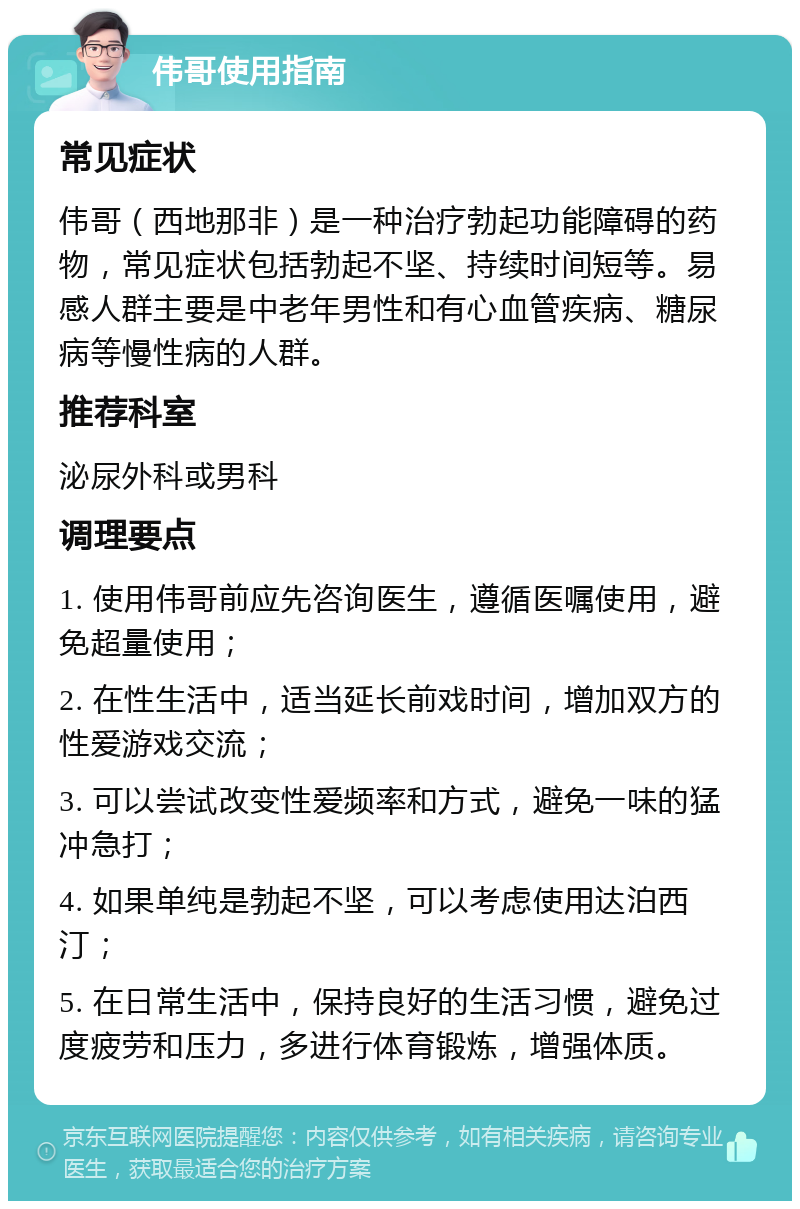 伟哥使用指南 常见症状 伟哥（西地那非）是一种治疗勃起功能障碍的药物，常见症状包括勃起不坚、持续时间短等。易感人群主要是中老年男性和有心血管疾病、糖尿病等慢性病的人群。 推荐科室 泌尿外科或男科 调理要点 1. 使用伟哥前应先咨询医生，遵循医嘱使用，避免超量使用； 2. 在性生活中，适当延长前戏时间，增加双方的性爱游戏交流； 3. 可以尝试改变性爱频率和方式，避免一味的猛冲急打； 4. 如果单纯是勃起不坚，可以考虑使用达泊西汀； 5. 在日常生活中，保持良好的生活习惯，避免过度疲劳和压力，多进行体育锻炼，增强体质。