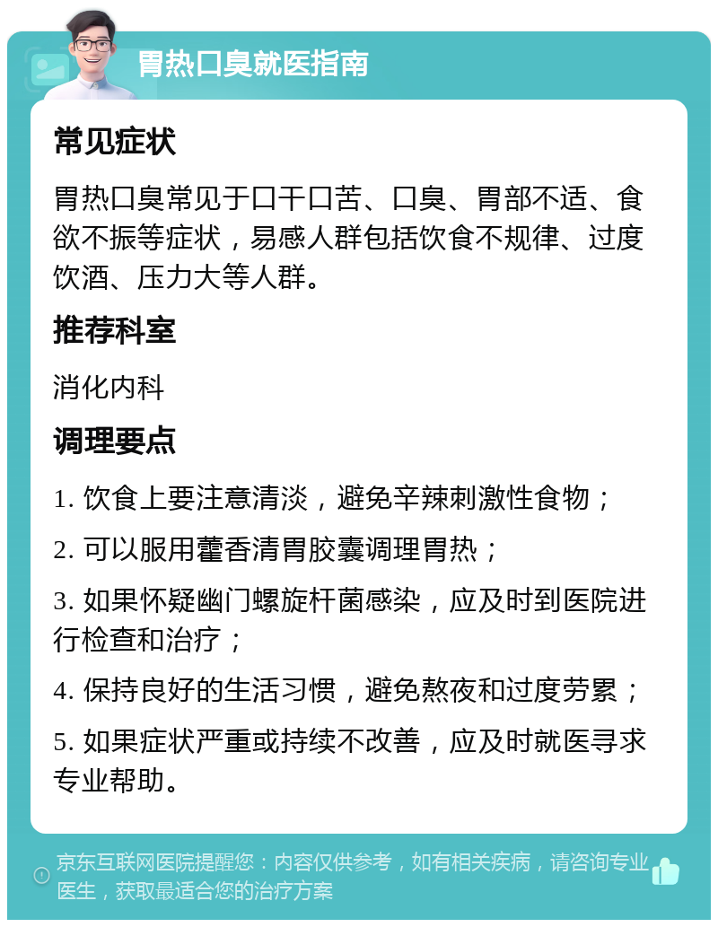 胃热口臭就医指南 常见症状 胃热口臭常见于口干口苦、口臭、胃部不适、食欲不振等症状，易感人群包括饮食不规律、过度饮酒、压力大等人群。 推荐科室 消化内科 调理要点 1. 饮食上要注意清淡，避免辛辣刺激性食物； 2. 可以服用藿香清胃胶囊调理胃热； 3. 如果怀疑幽门螺旋杆菌感染，应及时到医院进行检查和治疗； 4. 保持良好的生活习惯，避免熬夜和过度劳累； 5. 如果症状严重或持续不改善，应及时就医寻求专业帮助。