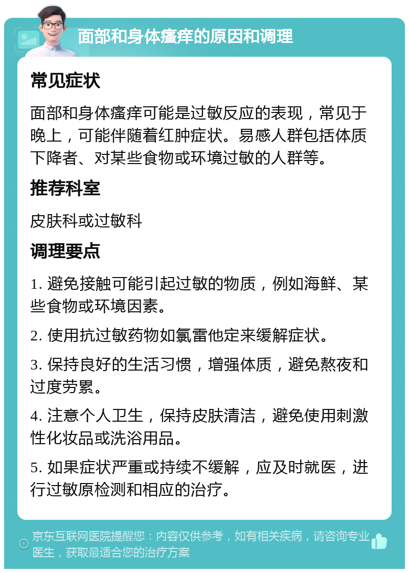 面部和身体瘙痒的原因和调理 常见症状 面部和身体瘙痒可能是过敏反应的表现，常见于晚上，可能伴随着红肿症状。易感人群包括体质下降者、对某些食物或环境过敏的人群等。 推荐科室 皮肤科或过敏科 调理要点 1. 避免接触可能引起过敏的物质，例如海鲜、某些食物或环境因素。 2. 使用抗过敏药物如氯雷他定来缓解症状。 3. 保持良好的生活习惯，增强体质，避免熬夜和过度劳累。 4. 注意个人卫生，保持皮肤清洁，避免使用刺激性化妆品或洗浴用品。 5. 如果症状严重或持续不缓解，应及时就医，进行过敏原检测和相应的治疗。