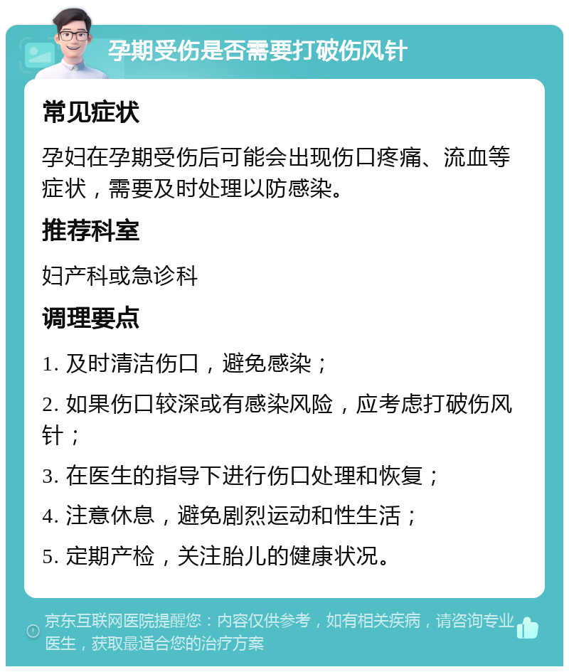 孕期受伤是否需要打破伤风针 常见症状 孕妇在孕期受伤后可能会出现伤口疼痛、流血等症状，需要及时处理以防感染。 推荐科室 妇产科或急诊科 调理要点 1. 及时清洁伤口，避免感染； 2. 如果伤口较深或有感染风险，应考虑打破伤风针； 3. 在医生的指导下进行伤口处理和恢复； 4. 注意休息，避免剧烈运动和性生活； 5. 定期产检，关注胎儿的健康状况。