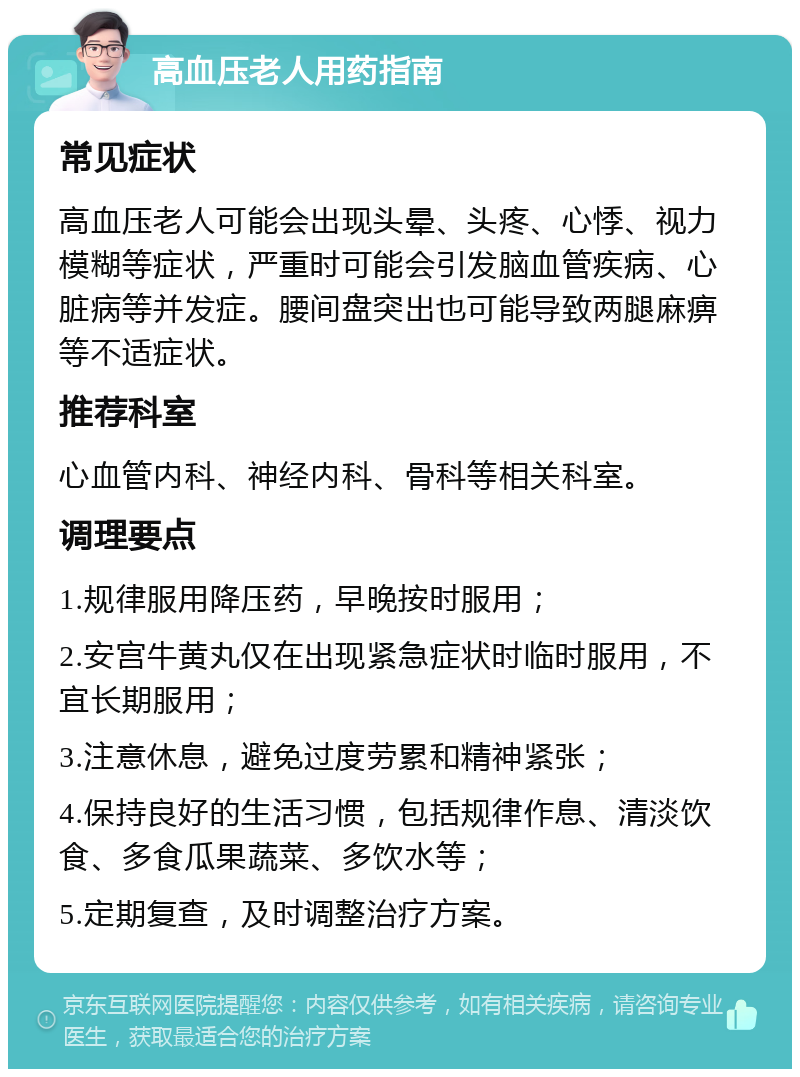 高血压老人用药指南 常见症状 高血压老人可能会出现头晕、头疼、心悸、视力模糊等症状，严重时可能会引发脑血管疾病、心脏病等并发症。腰间盘突出也可能导致两腿麻痹等不适症状。 推荐科室 心血管内科、神经内科、骨科等相关科室。 调理要点 1.规律服用降压药，早晚按时服用； 2.安宫牛黄丸仅在出现紧急症状时临时服用，不宜长期服用； 3.注意休息，避免过度劳累和精神紧张； 4.保持良好的生活习惯，包括规律作息、清淡饮食、多食瓜果蔬菜、多饮水等； 5.定期复查，及时调整治疗方案。