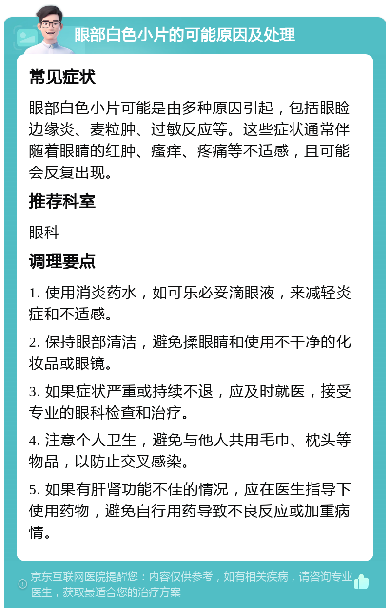 眼部白色小片的可能原因及处理 常见症状 眼部白色小片可能是由多种原因引起，包括眼睑边缘炎、麦粒肿、过敏反应等。这些症状通常伴随着眼睛的红肿、瘙痒、疼痛等不适感，且可能会反复出现。 推荐科室 眼科 调理要点 1. 使用消炎药水，如可乐必妥滴眼液，来减轻炎症和不适感。 2. 保持眼部清洁，避免揉眼睛和使用不干净的化妆品或眼镜。 3. 如果症状严重或持续不退，应及时就医，接受专业的眼科检查和治疗。 4. 注意个人卫生，避免与他人共用毛巾、枕头等物品，以防止交叉感染。 5. 如果有肝肾功能不佳的情况，应在医生指导下使用药物，避免自行用药导致不良反应或加重病情。