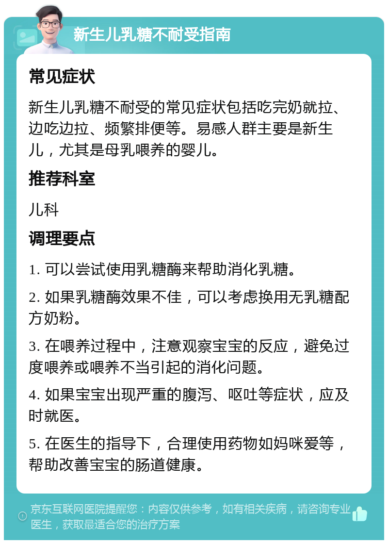 新生儿乳糖不耐受指南 常见症状 新生儿乳糖不耐受的常见症状包括吃完奶就拉、边吃边拉、频繁排便等。易感人群主要是新生儿，尤其是母乳喂养的婴儿。 推荐科室 儿科 调理要点 1. 可以尝试使用乳糖酶来帮助消化乳糖。 2. 如果乳糖酶效果不佳，可以考虑换用无乳糖配方奶粉。 3. 在喂养过程中，注意观察宝宝的反应，避免过度喂养或喂养不当引起的消化问题。 4. 如果宝宝出现严重的腹泻、呕吐等症状，应及时就医。 5. 在医生的指导下，合理使用药物如妈咪爱等，帮助改善宝宝的肠道健康。