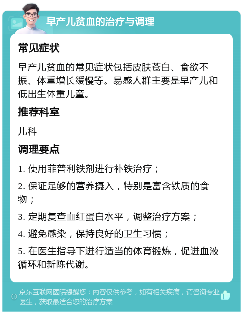 早产儿贫血的治疗与调理 常见症状 早产儿贫血的常见症状包括皮肤苍白、食欲不振、体重增长缓慢等。易感人群主要是早产儿和低出生体重儿童。 推荐科室 儿科 调理要点 1. 使用菲普利铁剂进行补铁治疗； 2. 保证足够的营养摄入，特别是富含铁质的食物； 3. 定期复查血红蛋白水平，调整治疗方案； 4. 避免感染，保持良好的卫生习惯； 5. 在医生指导下进行适当的体育锻炼，促进血液循环和新陈代谢。