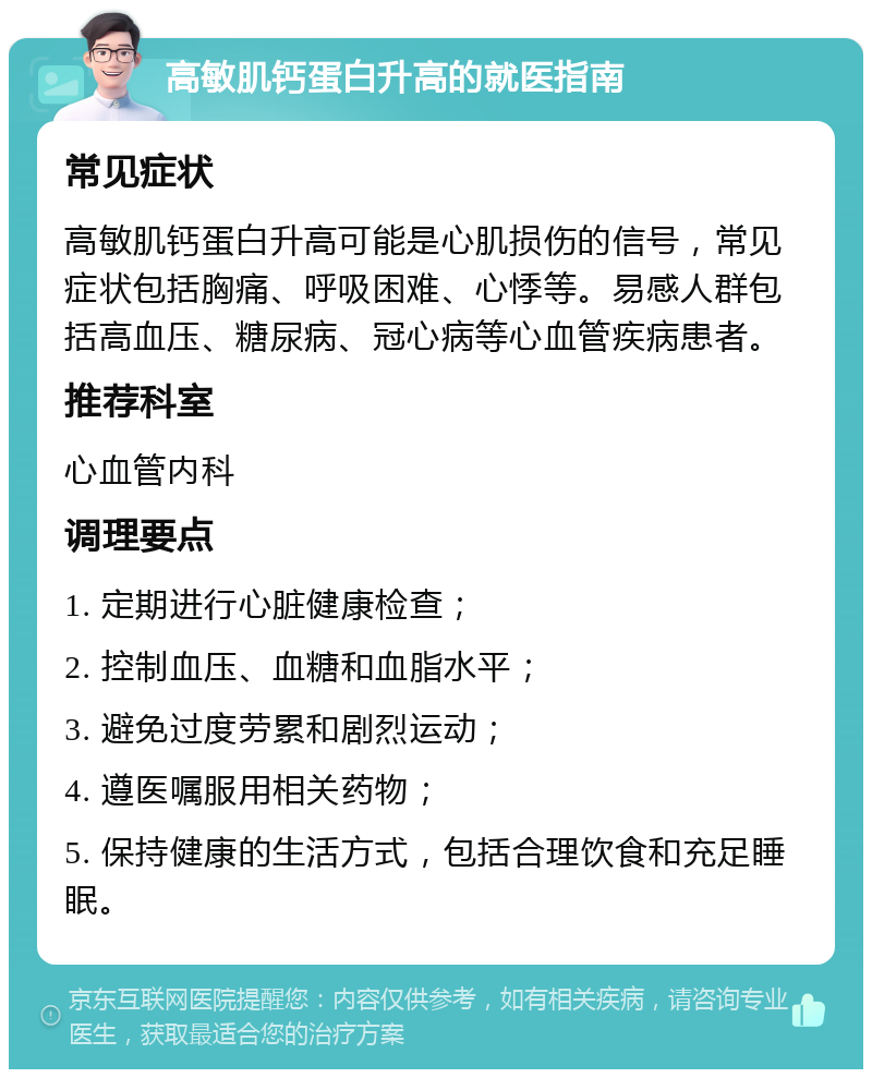 高敏肌钙蛋白升高的就医指南 常见症状 高敏肌钙蛋白升高可能是心肌损伤的信号，常见症状包括胸痛、呼吸困难、心悸等。易感人群包括高血压、糖尿病、冠心病等心血管疾病患者。 推荐科室 心血管内科 调理要点 1. 定期进行心脏健康检查； 2. 控制血压、血糖和血脂水平； 3. 避免过度劳累和剧烈运动； 4. 遵医嘱服用相关药物； 5. 保持健康的生活方式，包括合理饮食和充足睡眠。