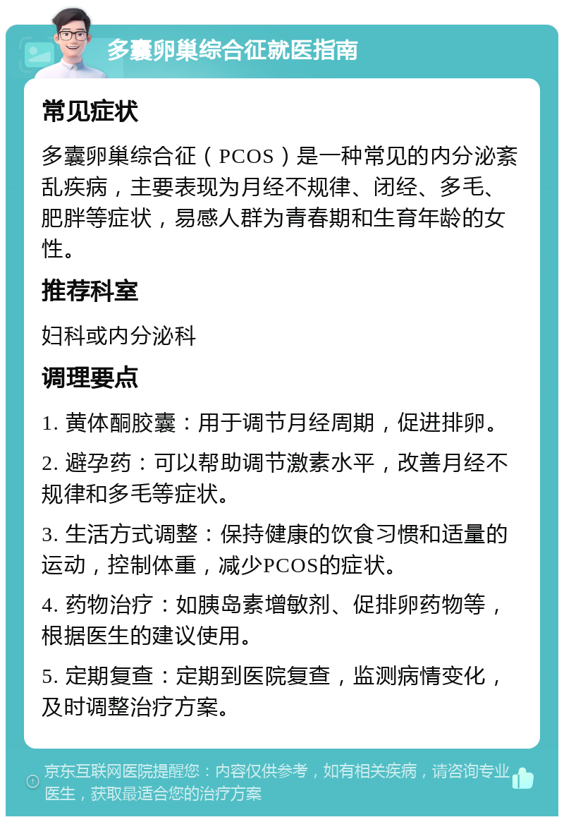 多囊卵巢综合征就医指南 常见症状 多囊卵巢综合征（PCOS）是一种常见的内分泌紊乱疾病，主要表现为月经不规律、闭经、多毛、肥胖等症状，易感人群为青春期和生育年龄的女性。 推荐科室 妇科或内分泌科 调理要点 1. 黄体酮胶囊：用于调节月经周期，促进排卵。 2. 避孕药：可以帮助调节激素水平，改善月经不规律和多毛等症状。 3. 生活方式调整：保持健康的饮食习惯和适量的运动，控制体重，减少PCOS的症状。 4. 药物治疗：如胰岛素增敏剂、促排卵药物等，根据医生的建议使用。 5. 定期复查：定期到医院复查，监测病情变化，及时调整治疗方案。