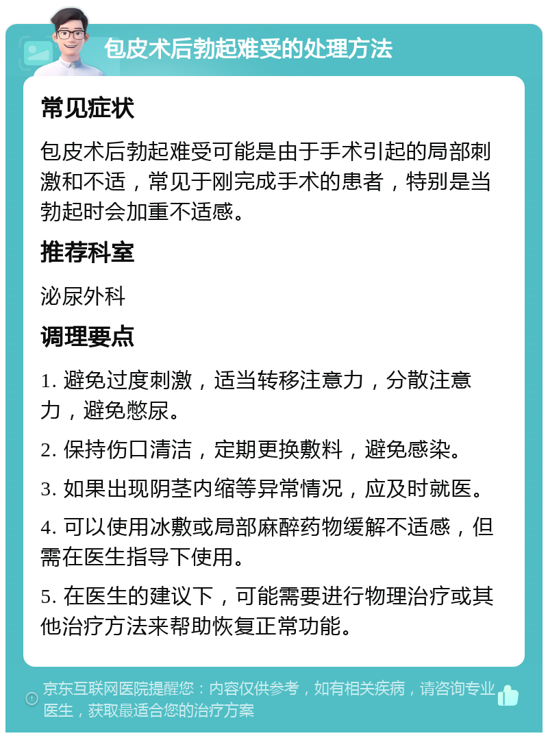 包皮术后勃起难受的处理方法 常见症状 包皮术后勃起难受可能是由于手术引起的局部刺激和不适，常见于刚完成手术的患者，特别是当勃起时会加重不适感。 推荐科室 泌尿外科 调理要点 1. 避免过度刺激，适当转移注意力，分散注意力，避免憋尿。 2. 保持伤口清洁，定期更换敷料，避免感染。 3. 如果出现阴茎内缩等异常情况，应及时就医。 4. 可以使用冰敷或局部麻醉药物缓解不适感，但需在医生指导下使用。 5. 在医生的建议下，可能需要进行物理治疗或其他治疗方法来帮助恢复正常功能。