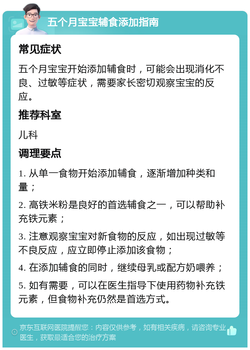 五个月宝宝辅食添加指南 常见症状 五个月宝宝开始添加辅食时，可能会出现消化不良、过敏等症状，需要家长密切观察宝宝的反应。 推荐科室 儿科 调理要点 1. 从单一食物开始添加辅食，逐渐增加种类和量； 2. 高铁米粉是良好的首选辅食之一，可以帮助补充铁元素； 3. 注意观察宝宝对新食物的反应，如出现过敏等不良反应，应立即停止添加该食物； 4. 在添加辅食的同时，继续母乳或配方奶喂养； 5. 如有需要，可以在医生指导下使用药物补充铁元素，但食物补充仍然是首选方式。