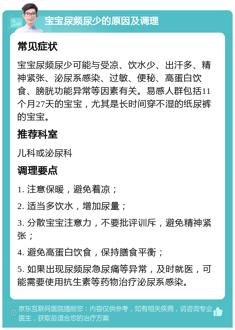 宝宝尿频尿少的原因及调理 常见症状 宝宝尿频尿少可能与受凉、饮水少、出汗多、精神紧张、泌尿系感染、过敏、便秘、高蛋白饮食、膀胱功能异常等因素有关。易感人群包括11个月27天的宝宝，尤其是长时间穿不湿的纸尿裤的宝宝。 推荐科室 儿科或泌尿科 调理要点 1. 注意保暖，避免着凉； 2. 适当多饮水，增加尿量； 3. 分散宝宝注意力，不要批评训斥，避免精神紧张； 4. 避免高蛋白饮食，保持膳食平衡； 5. 如果出现尿频尿急尿痛等异常，及时就医，可能需要使用抗生素等药物治疗泌尿系感染。