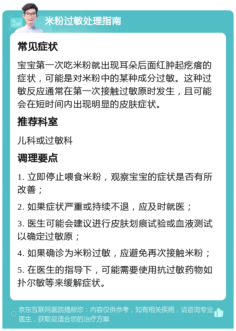 米粉过敏处理指南 常见症状 宝宝第一次吃米粉就出现耳朵后面红肿起疙瘩的症状，可能是对米粉中的某种成分过敏。这种过敏反应通常在第一次接触过敏原时发生，且可能会在短时间内出现明显的皮肤症状。 推荐科室 儿科或过敏科 调理要点 1. 立即停止喂食米粉，观察宝宝的症状是否有所改善； 2. 如果症状严重或持续不退，应及时就医； 3. 医生可能会建议进行皮肤划痕试验或血液测试以确定过敏原； 4. 如果确诊为米粉过敏，应避免再次接触米粉； 5. 在医生的指导下，可能需要使用抗过敏药物如扑尔敏等来缓解症状。