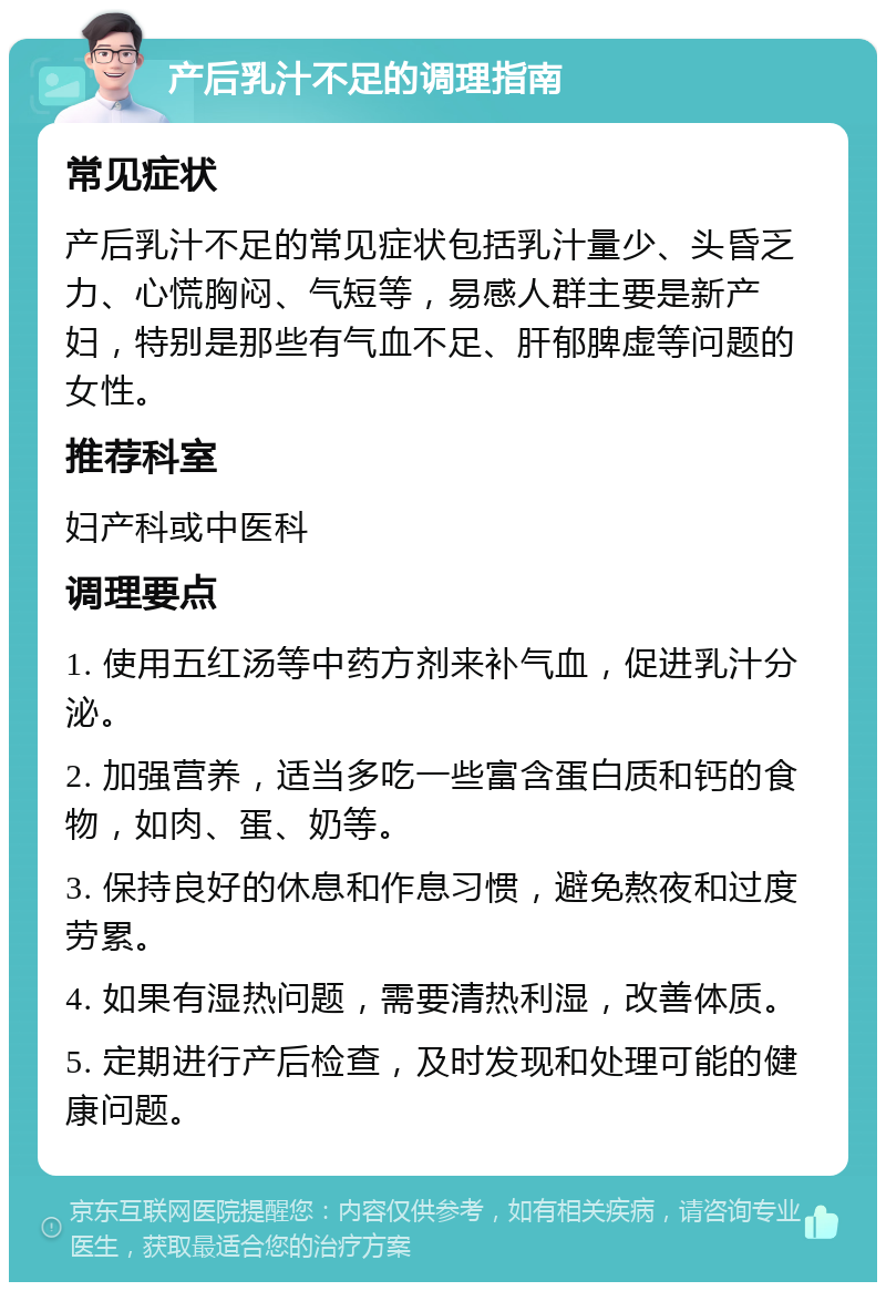 产后乳汁不足的调理指南 常见症状 产后乳汁不足的常见症状包括乳汁量少、头昏乏力、心慌胸闷、气短等，易感人群主要是新产妇，特别是那些有气血不足、肝郁脾虚等问题的女性。 推荐科室 妇产科或中医科 调理要点 1. 使用五红汤等中药方剂来补气血，促进乳汁分泌。 2. 加强营养，适当多吃一些富含蛋白质和钙的食物，如肉、蛋、奶等。 3. 保持良好的休息和作息习惯，避免熬夜和过度劳累。 4. 如果有湿热问题，需要清热利湿，改善体质。 5. 定期进行产后检查，及时发现和处理可能的健康问题。